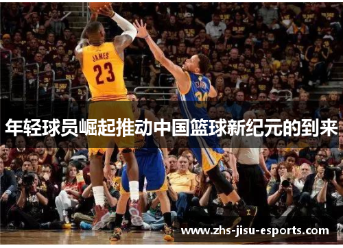 年轻球员崛起推动中国篮球新纪元的到来 年轻球员崛起推动中国篮球新纪元的到来