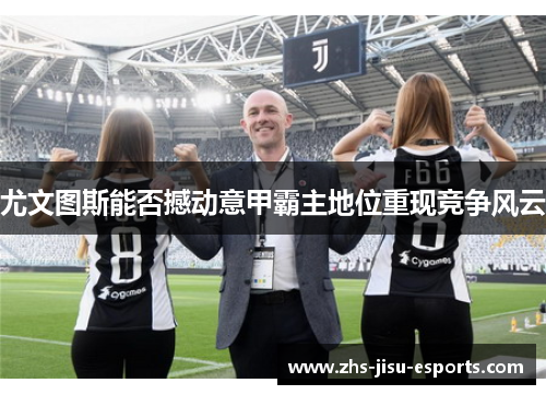 尤文图斯能否撼动意甲霸主地位重现竞争风云 尤文图斯能否撼动意甲霸主地位重现竞争风云