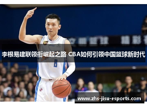 李根易建联领衔崛起之路 CBA如何引领中国篮球新时代 李根易建联领衔崛起之路 CBA如何引领中国篮球新时代