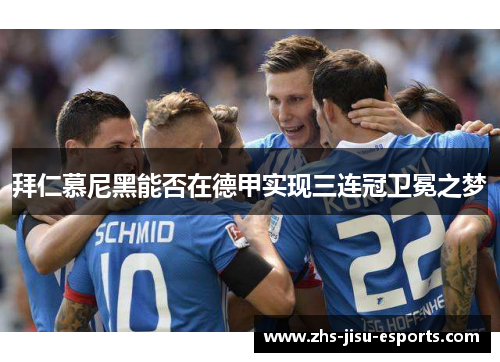 拜仁慕尼黑能否在德甲实现三连冠卫冕之梦 拜仁慕尼黑能否在德甲实现三连冠卫冕之梦