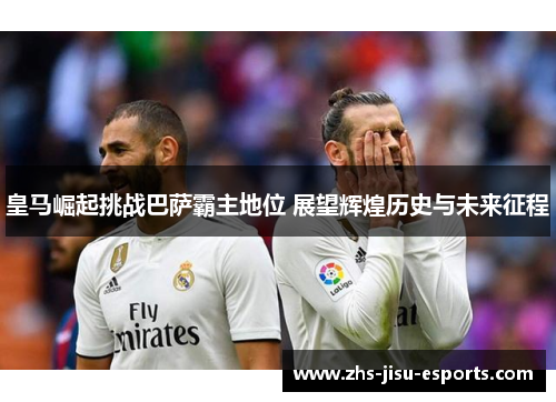 皇马崛起挑战巴萨霸主地位 展望辉煌历史与未来征程 皇马崛起挑战巴萨霸主地位 展望辉煌历史与未来征程