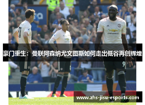 豪门重生:曼联阿森纳尤文图斯如何走出低谷再创辉煌 豪门重生:曼联阿森纳尤文图斯如何走出低谷再创辉煌