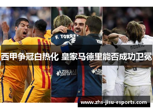 西甲争冠白热化 皇家马德里能否成功卫冕 西甲争冠白热化 皇家马德里能否成功卫冕