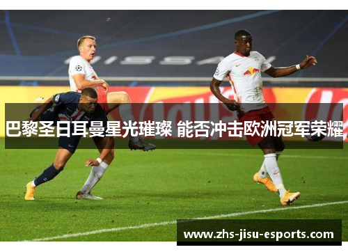 巴黎圣日耳曼星光璀璨 能否冲击欧洲冠军荣耀 巴黎圣日耳曼星光璀璨 能否冲击欧洲冠军荣耀