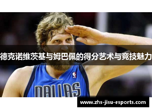德克诺维茨基与姆巴佩的得分艺术与竞技魅力 德克诺维茨基与姆巴佩的得分艺术与竞技魅力