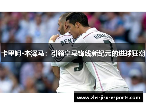 卡里姆·本泽马:引领皇马锋线新纪元的进球狂潮 卡里姆·本泽马:引领皇马锋线新纪元的进球狂潮