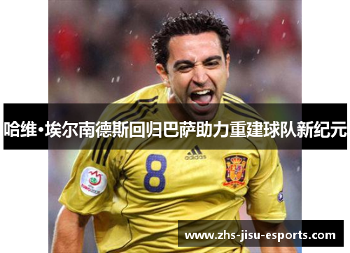 哈维·埃尔南德斯回归巴萨助力重建球队新纪元 哈维·埃尔南德斯回归巴萨助力重建球队新纪元