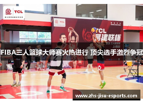 FIBA三人篮球大师赛火热进行 顶尖选手激烈争冠 FIBA三人篮球大师赛火热进行 顶尖选手激烈争冠