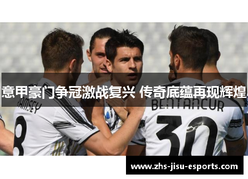 意甲豪门争冠激战复兴 传奇底蕴再现辉煌 意甲豪门争冠激战复兴 传奇底蕴再现辉煌