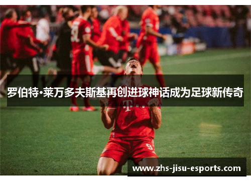 罗伯特·莱万多夫斯基再创进球神话成为足球新传奇 罗伯特·莱万多夫斯基再创进球神话成为足球新传奇