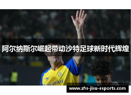 阿尔纳斯尔崛起带动沙特足球新时代辉煌 阿尔纳斯尔崛起带动沙特足球新时代辉煌