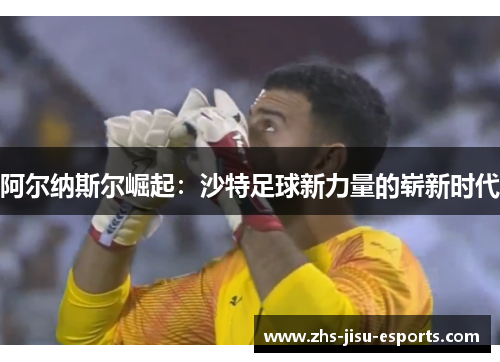 阿尔纳斯尔崛起:沙特足球新力量的崭新时代 阿尔纳斯尔崛起:沙特足球新力量的崭新时代