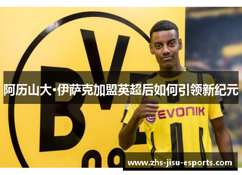 阿历山大·伊萨克加盟英超后如何引领新纪元 阿历山大·伊萨克加盟英超后如何引领新纪元