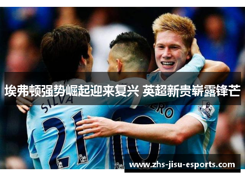 埃弗顿强势崛起迎来复兴 英超新贵崭露锋芒 埃弗顿强势崛起迎来复兴 英超新贵崭露锋芒