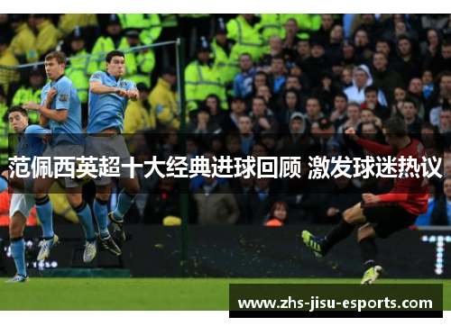 范佩西英超十大经典进球回顾 激发球迷热议 范佩西英超十大经典进球回顾 激发球迷热议