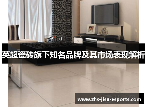 英超瓷砖旗下知名品牌及其市场表现解析 英超瓷砖旗下知名品牌及其市场表现解析