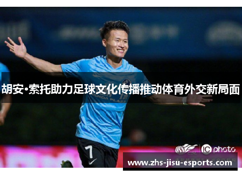 胡安·索托助力足球文化传播推动体育外交新局面 胡安·索托助力足球文化传播推动体育外交新局面