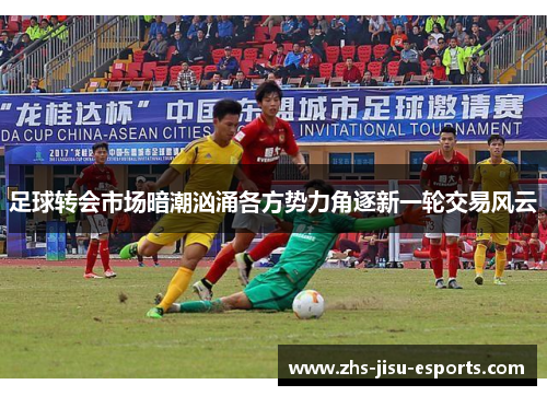 足球转会市场暗潮汹涌各方势力角逐新一轮交易风云 足球转会市场暗潮汹涌各方势力角逐新一轮交易风云