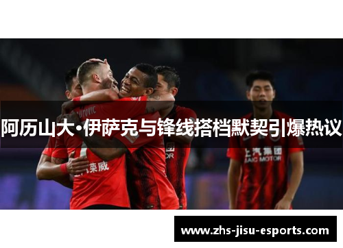 阿历山大·伊萨克与锋线搭档默契引爆热议 阿历山大·伊萨克与锋线搭档默契引爆热议